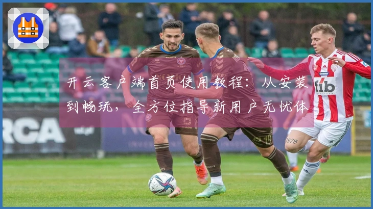 开云客户端首页使用教程：从安装到畅玩，全方位指导新用户无忧体验