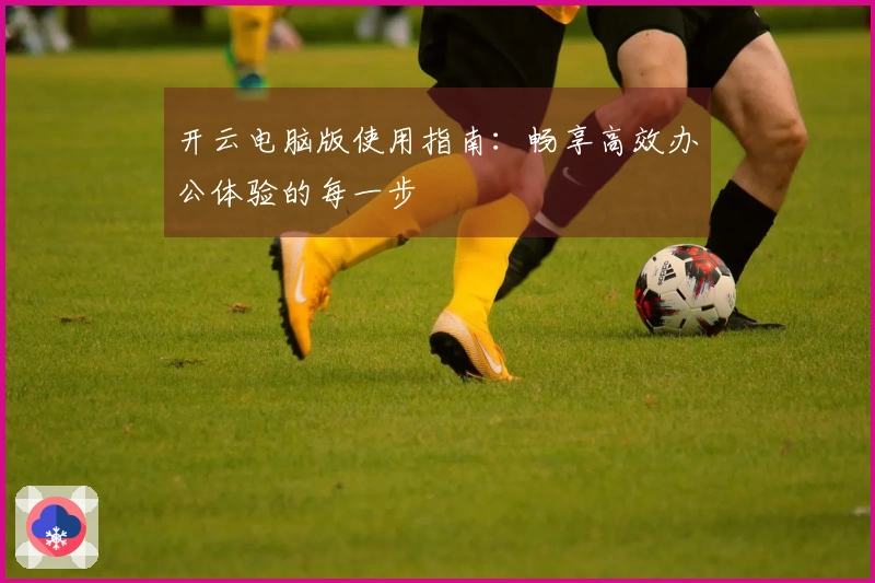 开云电脑版使用指南：畅享高效办公体验的每一步